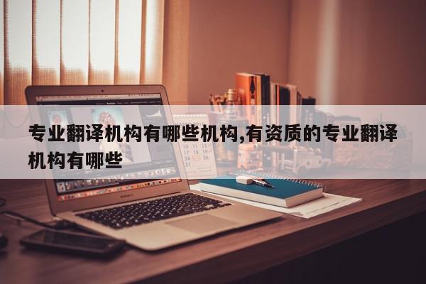 专业翻译机构有哪些机构,有资质的专业翻译机构有哪些