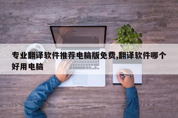 专业翻译软件推荐电脑版免费,翻译软件哪个好用电脑