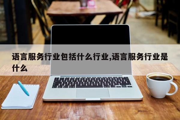 语言服务行业包括什么行业,语言服务行业是什么